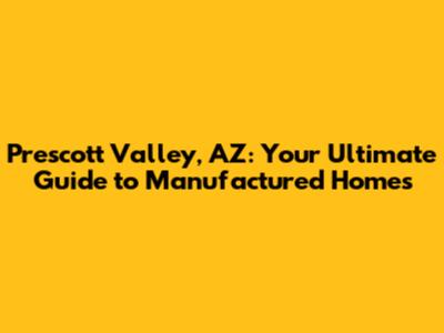 Prescott Valley, AZ: Your Ultimate Guide to Manufactured Homes