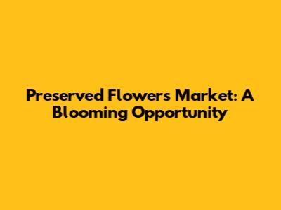 Preserved Flowers Market: A Blooming Opportunity