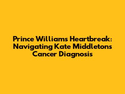 Prince William's Heartbreak: Navigating Kate Middleton's Cancer Diagnosis