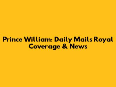 Prince William: Daily Mail's Royal Coverage & News