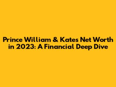 Prince William & Kate's Net Worth in 2023: A Financial Deep Dive