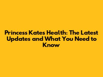 Princess Kate's Health: The Latest Updates and What You Need to Know