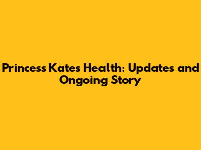 Princess Kate's Health: Updates and Ongoing Story
