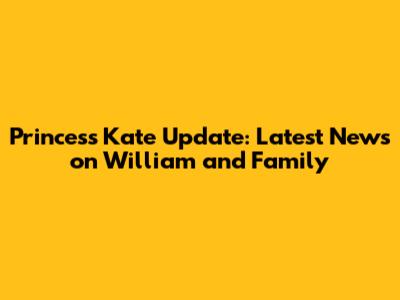Princess Kate Update: Latest News on William and Family