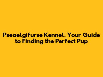 Pseaelgifurse Kennel: Your Guide to Finding the Perfect Pup