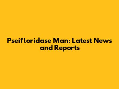 Pseifloridase Man: Latest News and Reports