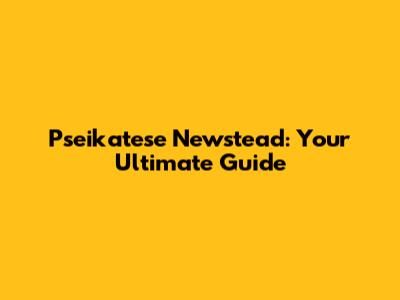 Pseikatese Newstead: Your Ultimate Guide
