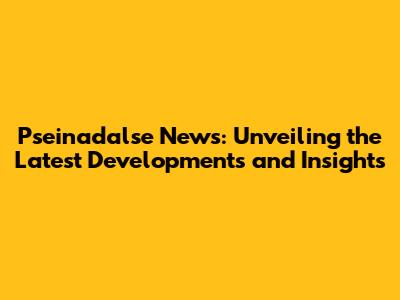 Pseinadalse News: Unveiling the Latest Developments and Insights