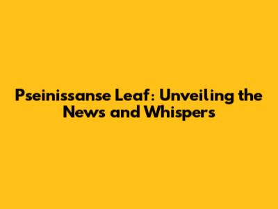 Pseinissanse Leaf: Unveiling the News and Whispers