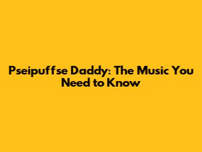 Pseipuffse Daddy: The Music You Need to Know