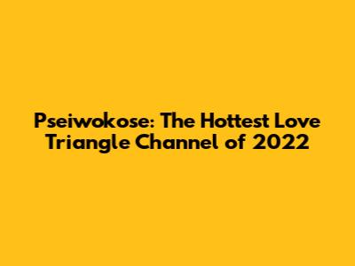 Pseiwokose: The Hottest Love Triangle Channel of 2022