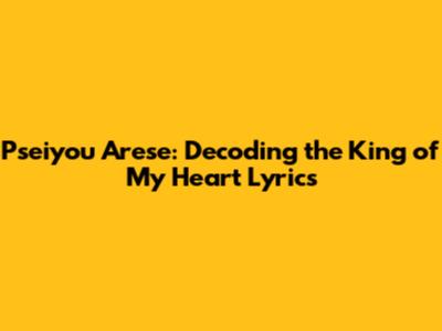 Pseiyou Arese: Decoding the King of My Heart Lyrics