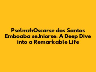 PselmzhOscarse dos Santos Emboaba seJniorse: A Deep Dive into a Remarkable Life