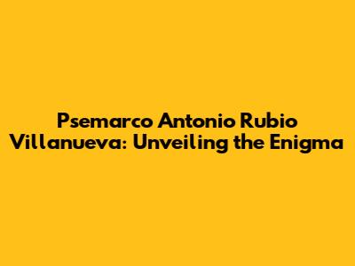 Psemarco Antonio Rubio Villanueva: Unveiling the Enigma