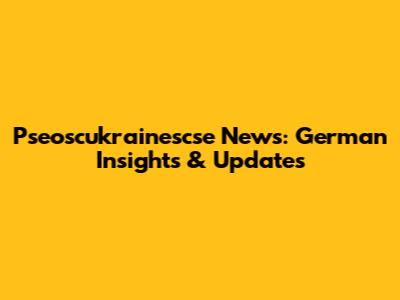 Pseoscukrainescse News: German Insights & Updates