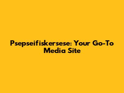 Psepseifiskersese: Your Go-To Media Site