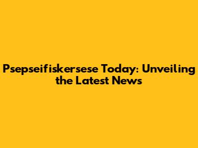 Psepseifiskersese Today: Unveiling the Latest News