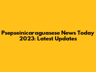 Psepseinicaraguasese News Today 2023: Latest Updates