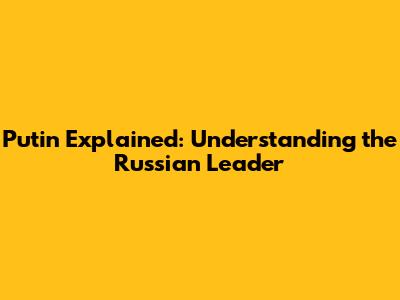Putin Explained: Understanding the Russian Leader