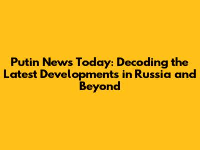 Putin News Today: Decoding the Latest Developments in Russia and Beyond
