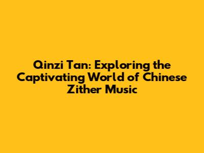 Qinzi Tan: Exploring the Captivating World of Chinese Zither Music