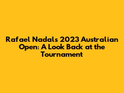 Rafael Nadal's 2023 Australian Open: A Look Back at the Tournament