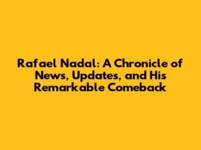 Rafael Nadal: A Chronicle of News, Updates, and His Remarkable Comeback