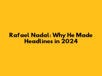 Rafael Nadal: Why He Made Headlines in 2024