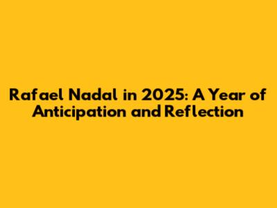 Rafael Nadal in 2025: A Year of Anticipation and Reflection