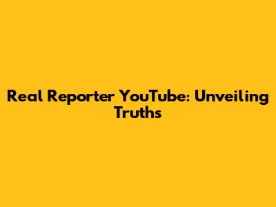 Real Reporter YouTube: Unveiling Truths