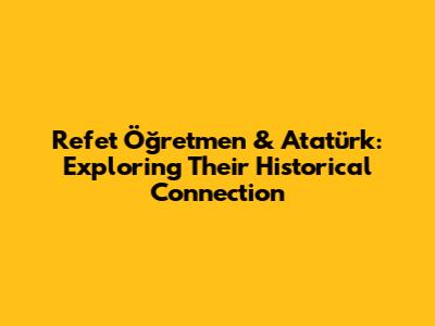 Refet Öğretmen & Atatürk: Exploring Their Historical Connection