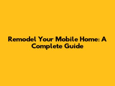 Remodel Your Mobile Home: A Complete Guide