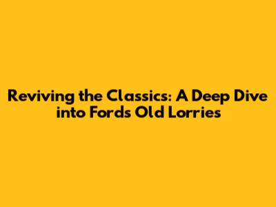 Reviving the Classics: A Deep Dive into Ford's Old Lorries