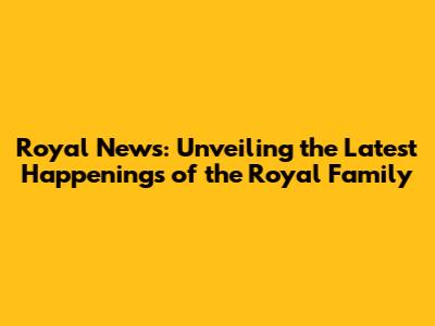 Royal News: Unveiling the Latest Happenings of the Royal Family