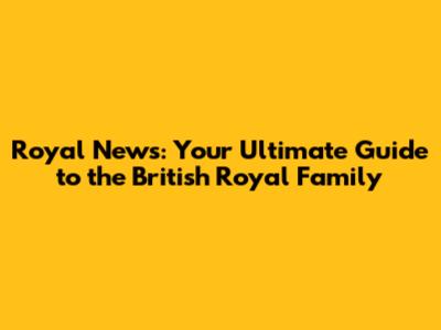Royal News: Your Ultimate Guide to the British Royal Family
