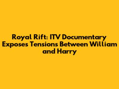 Royal Rift: ITV Documentary Exposes Tensions Between William and Harry