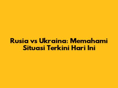 Rusia vs Ukraina: Memahami Situasi Terkini Hari Ini