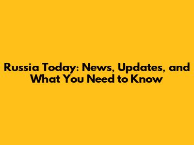 Russia Today: News, Updates, and What You Need to Know