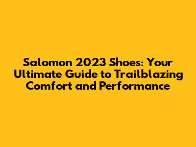 Salomon 2023 Shoes: Your Ultimate Guide to Trailblazing Comfort and Performance