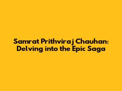 Samrat Prithviraj Chauhan: Delving into the Epic Saga