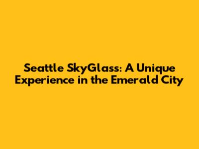 Seattle SkyGlass: A Unique Experience in the Emerald City