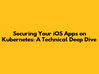 Securing Your iOS Apps on Kubernetes: A Technical Deep Dive