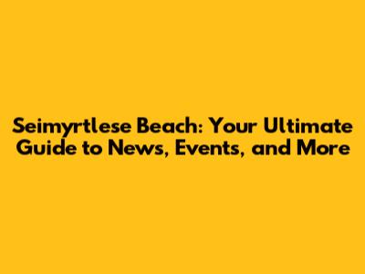 Seimyrtlese Beach: Your Ultimate Guide to News, Events, and More
