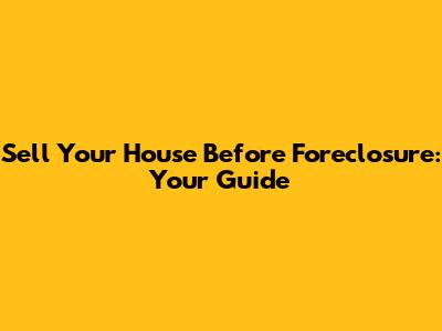 Sell Your House Before Foreclosure: Your Guide