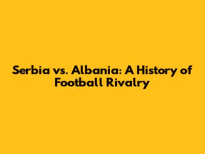 Serbia vs. Albania: A History of Football Rivalry