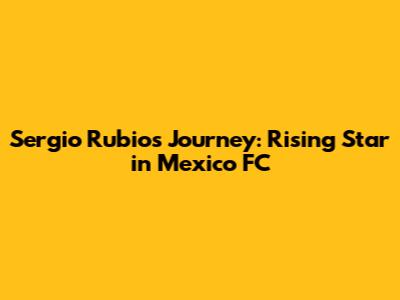 Sergio Rubio's Journey: Rising Star in Mexico FC