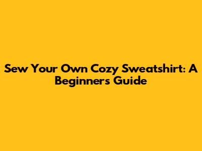 Sew Your Own Cozy Sweatshirt: A Beginner's Guide