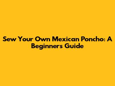 Sew Your Own Mexican Poncho: A Beginner's Guide