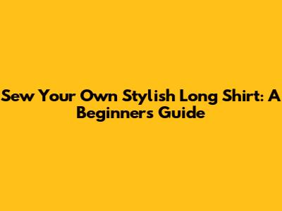Sew Your Own Stylish Long Shirt: A Beginner's Guide