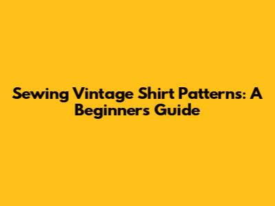 Sewing Vintage Shirt Patterns: A Beginner's Guide